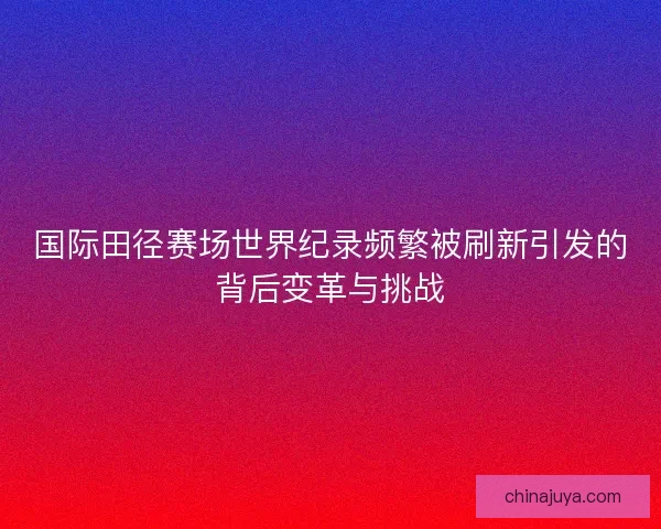 国际田径赛场世界纪录频繁被刷新引发的背后变革与挑战