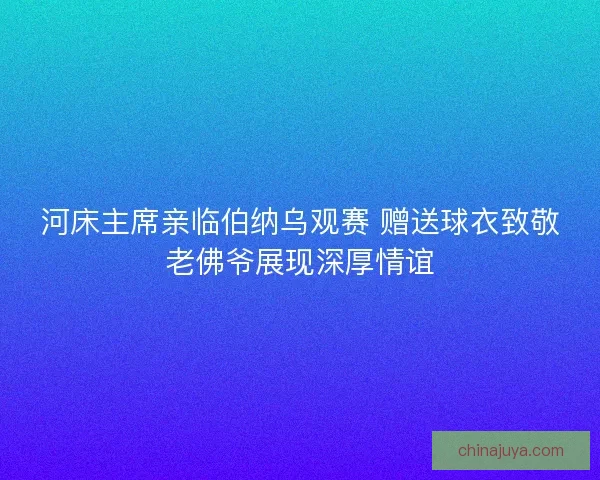 河床主席亲临伯纳乌观赛 赠送球衣致敬老佛爷展现深厚情谊