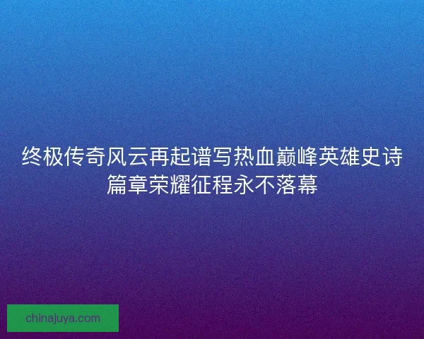 终极传奇风云再起谱写热血巅峰英雄史诗篇章荣耀征程永不落幕