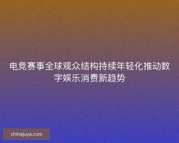 电竞赛事全球观众结构持续年轻化推动数字娱乐消费新趋势