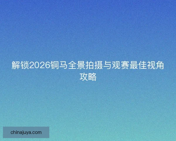 解锁2026铜马全景拍摄与观赛最佳视角攻略